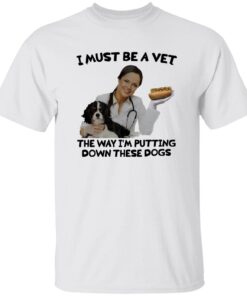 I Must Be A Vet The Way I’m Putting Down These Dogs Shirt