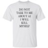 Do Not Talk Me About AI I Will Kill Myself Shirt